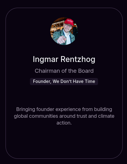 Section on W Social's website.

Photo of founder featuring a red hat saying "Make science great again"

Ingmar Rentzhog
Chairman of the Board
Founder, We Don't Have Time

Description: Bringing founder experience from building global communities around trust and climate action.